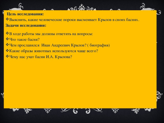  Цель исследования: Выяснить, какие человеческие пороки высмеивает Крылов в своих баснях. Задачи исследования: В ходе работы мы должны ответить на вопросы: Что такое басня? Чем прославился Иван Андреевич Крылов? ( биография) Какие образы животных используются чаще всего? Чему нас учат басни И.А. Крылова? 