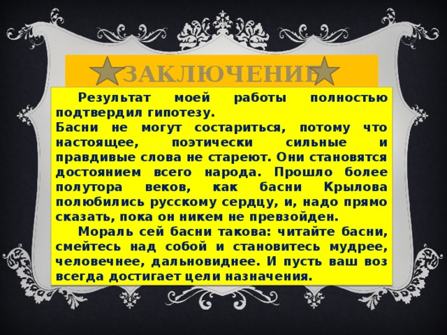 Заключение  Результат моей работы полностью подтвердил гипотезу. Басни не могут состариться, потому что настоящее, поэтически сильные и правдивые слова не стареют. Они становятся достоянием всего народа. Прошло более полутора веков, как басни Крылова полюбились русскому сердцу, и, надо прямо сказать, пока он никем не превзойден.  Мораль сей басни такова: читайте басни, смейтесь над собой и становитесь мудрее, человечнее, дальновиднее. И пусть ваш воз всегда достигает цели назначения.  