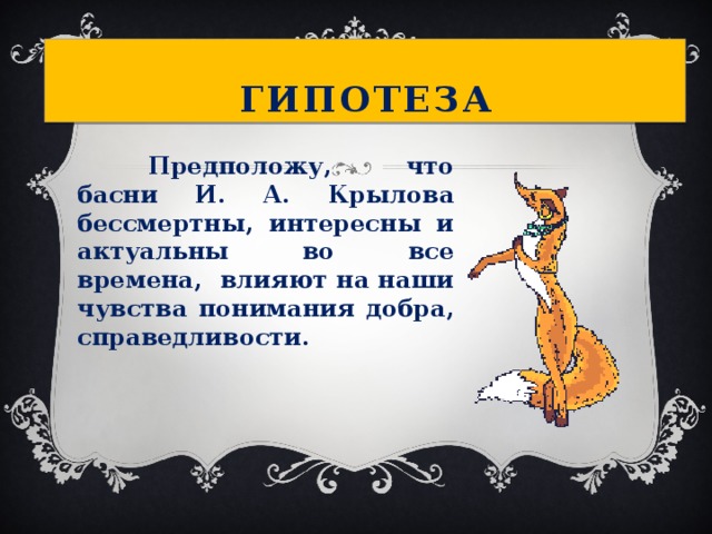 Гипотеза      Предположу, что басни И. А. Крылова бессмертны, интересны и актуальны во все времена, влияют на наши чувства понимания добра, справедливости. 