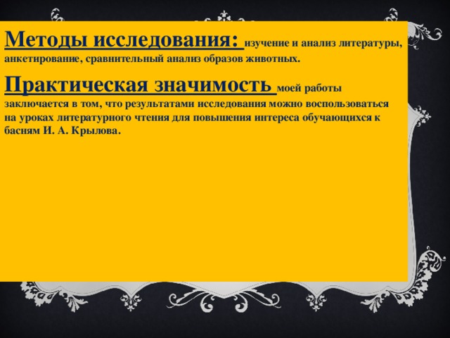 Методы исследования: изучение и анализ литературы, анкетирование, сравнительный анализ образов животных. Практическая значимость моей работы заключается в том, что результатами исследования можно воспользоваться на уроках литературного чтения для повышения интереса обучающихся к басням И. А. Крылова. 