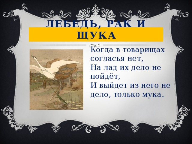 Лебедь, рак и щука Когда в товарищах согласья нет, На лад их дело не пойдёт, И выйдет из него не дело, только мука. 