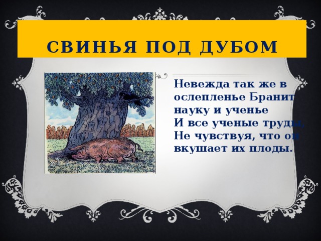 Свинья под дубом Невежда так же в ослепленье Бранит науку и ученье  И все ученые труды,  Не чувствуя, что он вкушает их плоды.  