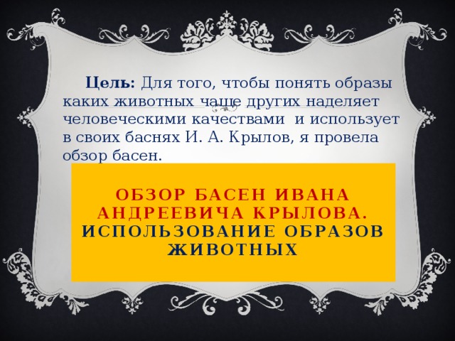  Цель: Для того, чтобы понять образы каких животных чаще других наделяет человеческими качествами и использует в своих баснях И. А. Крылов, я провела обзор басен.  Обзор басен Ивана Андреевича Крылова.  Использование образов животных   