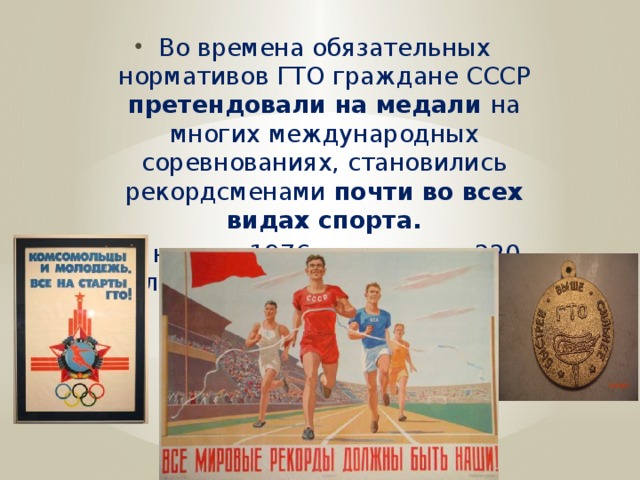 Во времена обязательных нормативов ГТО граждане СССР претендовали на медали на многих международных соревнованиях, становились рекордсменами почти во всех видах спорта. К началу 1976 года свыше 220 миллионов человек имели значки ГТО.  