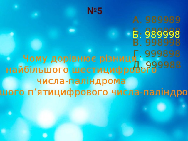 № 5 А. 989989 Б. 989998 В. 998998 Г. 999898 Д. 999988 Б. 989998 Чому дорівнює різниця найбільшого шестицифрового  числа-паліндрома і найменшого п’ятицифрового числа-паліндрома? 
