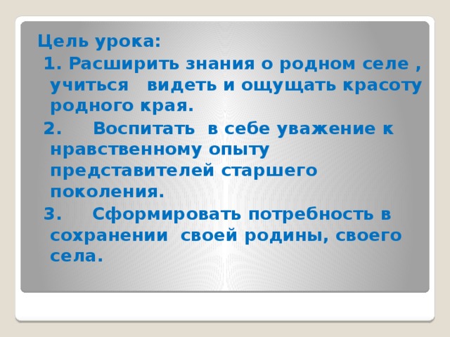 Цель урока:   1. Расширить знания о родном селе , учиться видеть и ощущать красоту родного края.  2.     Воспитать в себе уважение к нравственному опыту представителей старшего поколения.  3.     Сформировать потребность в сохранении своей родины, своего села. 