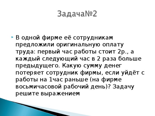 В одной фирме её сотрудникам предложили оригинальную оплату труда: первый час работы стоит 2р., а каждый следующий час в 2 раза больше предыдущего. Какую сумму денег потеряет сотрудник фирмы, если уйдёт с работы на 1час раньше (на фирме восьмичасовой рабочий день)? Задачу решите выражением 