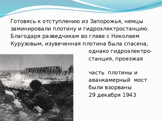 Готовясь к отступлению из Запорожья, немцы заминировали плотину и гидроэлектростанцию. Благодаря разведчикам во главе с Николаем Курузовым, изувеченная плотина была спасена,  однако гидроэлектро-  станция, проезжая  часть плотины и  аванкамерный мост  были взорваны  29 декабря 1943 года. 