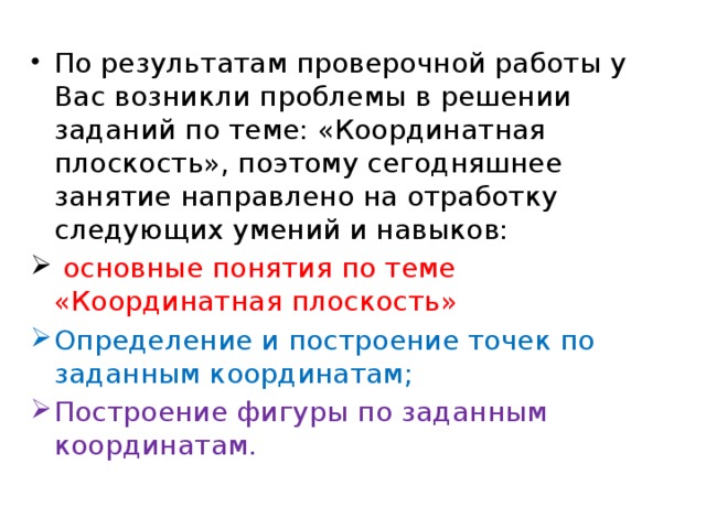 По результатам проверочной работы у Вас возникли проблемы в решении заданий по теме: «Координатная плоскость», поэтому сегодняшнее занятие направлено на отработку следующих умений и навыков:  основные понятия по теме «Координатная плоскость» Определение и построение точек по заданным координатам; Построение фигуры по заданным координатам. 