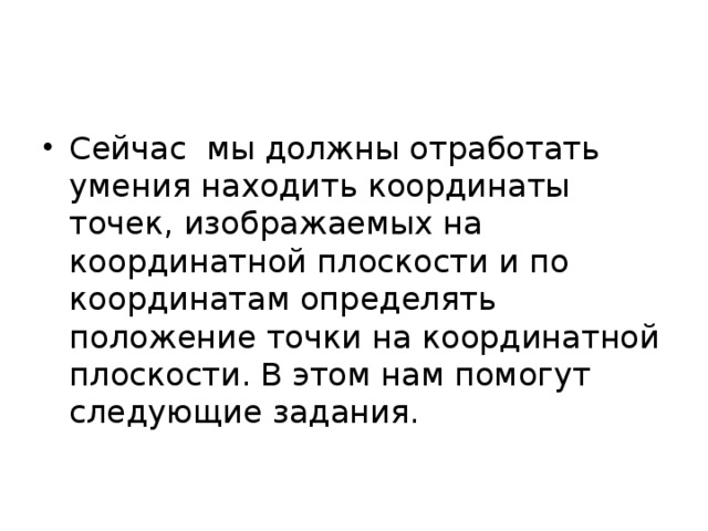 Сейчас мы должны отработать умения находить координаты точек, изображаемых на координатной плоскости и по координатам определять положение точки на координатной плоскости. В этом нам помогут следующие задания. 