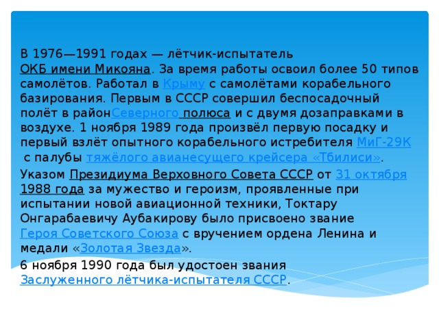 В 1976—1991 годах — лётчик-испытатель  ОКБ имени Микояна . За время работы освоил более 50 типов самолётов. Работал в  Крыму  с самолётами корабельного базирования. Первым в СССР совершил беспосадочный полёт в район Северного полюса  и с двумя дозаправками в воздухе. 1 ноября 1989 года произвёл первую посадку и первый взлёт опытного корабельного истребителя  МиГ-29К  с палубы  тяжёлого авианесущего крейсера «Тбилиси» . Указом  Президиума Верховного Совета СССР  от  31 октября   1988 года  за мужество и героизм, проявленные при испытании новой авиационной техники, Токтару Онгарабаевичу Аубакирову было присвоено звание  Героя Советского Союза  с вручением ордена Ленина и медали « Золотая Звезда ». 6 ноября 1990 года был удостоен звания  Заслуженного лётчика-испытателя СССР . 
