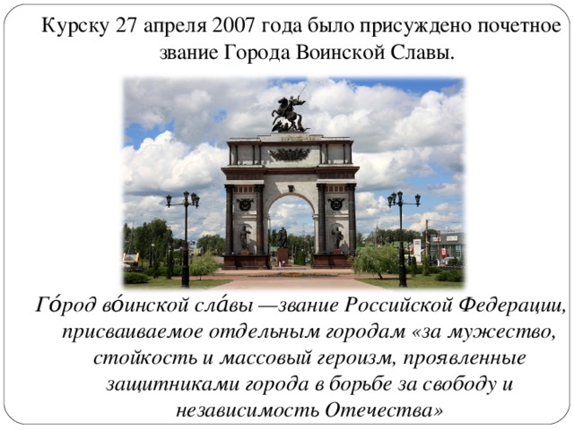 Курску 27 апреля 2007 года было присуждено почетное звание Города Воинской Славы. Го́род во́инской сла́вы —звание Российской Федерации, присваиваемое отдельным городам «за мужество, стойкость и массовый героизм, проявленные защитниками города в борьбе за свободу и независимость Отечества» 