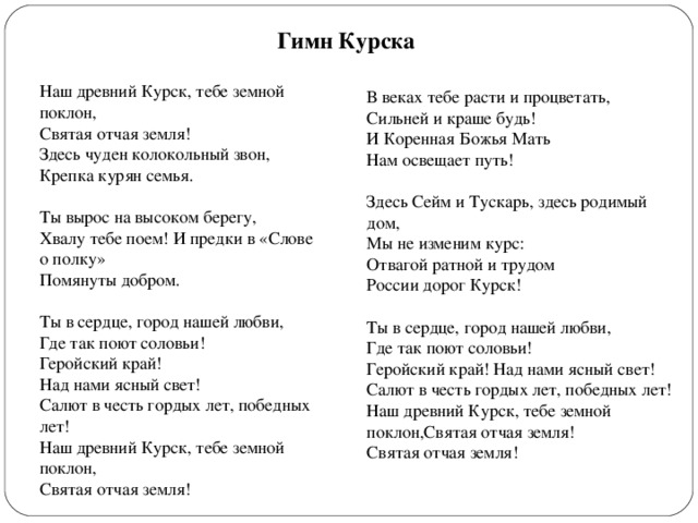 Гимн Курска Наш древний Курск, тебе земной поклон,  Святая отчая земля!  Здесь чуден колокольный звон,  Крепка курян семья.   Ты вырос на высоком берегу,  Хвалу тебе поем! И предки в «Слове о полку»  Помянуты добром.   Ты в сердце, город нашей любви, Где так поют соловьи! Геройский край! Над нами ясный свет! Салют в честь гордых лет, победных лет! Наш древний Курск, тебе земной поклон, Святая отчая земля! В веках тебе расти и процветать,  Сильней и краше будь!  И Коренная Божья Мать  Нам освещает путь!   Здесь Сейм и Тускарь, здесь родимый дом,  Мы не изменим курс:  Отвагой ратной и трудом  России дорог Курск!   Ты в сердце, город нашей любви, Где так поют соловьи! Геройский край! Над нами ясный свет!Салют в честь гордых лет, победных лет! Наш древний Курск, тебе земной поклон,Святая отчая земля! Святая отчая земля! 