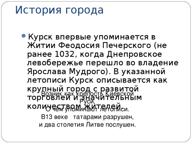 История города Курск впервые упоминается в Житии Феодосия Печерского (не ранее 1032, когда Днепровское левобережье перешло во владение Ярослава Мудрого). В указанной летописи Курск описывается как крупный город с развитой торговлей и значительным количеством жителей. Возник как крепость Киевской Руси, О чём упоминают летописи. В13 веке татарами разрушен, и два столетия Литве послушен. 