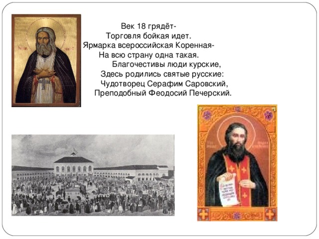 Век 18 грядёт- Торговля бойкая идет. Ярмарка всероссийская Коренная- На всю страну одна такая.  Благочестивы люди курские,  Здесь родились святые русские:  Чудотворец Серафим Саровский,  Преподобный Феодосий Печерский. 