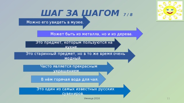 ШАГ ЗА ШАГОМ  7 / 8  Можно его увидеть в музее.  Может быть из металла, но и из дерева.  Это предмет, которым пользуются на кухне.  Это старинный предмет, но в то же время очень модный.  Часто является прекрасным украшением.  В нём горячая вода для чая.  Это один из самых известных русских сувениров. Умница 2016  