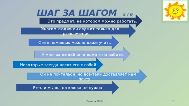 ШАГ ЗА ШАГОМ 5 / 6  Это предмет, на котором можно работать.  Многим людям он служит только для развлечения.  С его помощью можно даже учить.  У многих людей он и дома и на работе.  Некоторые всегда носят его с собой.  Он не почтальон, но всё-таки доставляет нам почту.  Есть и мышь, но кошка не нужна. Умница 2016  