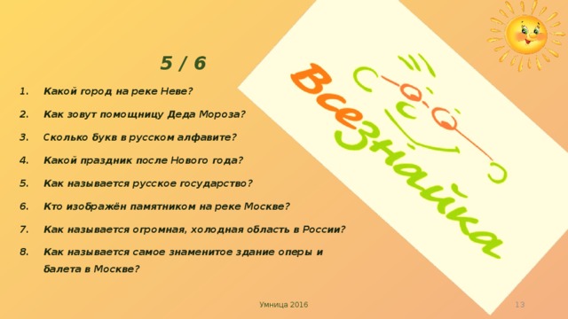 5 / 6 Какой город на реке Неве? Как зовут помощницу Деда Мороза? Сколько букв в русском алфавите? Какой праздник после Нового года? Как называется русское государство? Кто изображён памятником на реке Москве? Как называется огромная, холодная область в России? Как называется самое знаменитое здание оперы и балета в Москве?   Умница 2016   