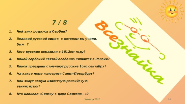  7 / 8 Чей внук родился в Сербии? Великий русский химик, о котором вы учили, был…? Кого русские поразили в 1812ом году? Какой сербский святой особенно славится в России? Какой праздник отмечают русские 1ого сентября? На какое море «смотрит» Санкт-Петербург? Как зовут самую известную российскую теннисистку? Кто написал «Сказку о царе Салтане…»?    Умница 2016   