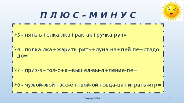 П Л Ю С – М И Н У С 5  – пять-ь+ёлка-лка+рак-ак+ручка-руч = 6  – полка-лка+жарить-рить+луна-на+пей-пе+стадо-до= 7 – приз-з+гол-о+а+вышел-вы-л+пение-пе= 8 – чужой-жой+все-е+твой-ой+овца-ца+играть-игр= Умница 2016  