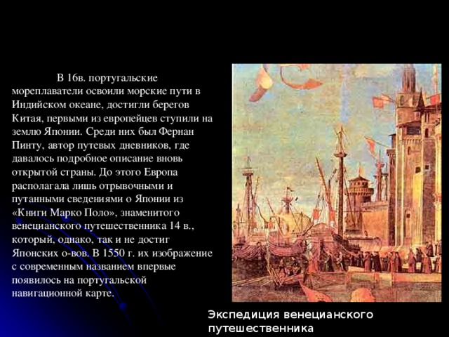  В 16в. португальские мореплаватели освоили морские пути в Индийском океане, достигли берегов Китая, первыми из европейцев ступили на землю Японии. Среди них был Фернан Пинту, автор путевых дневников, где давалось подробное описание вновь открытой страны. До этого Европа располагала лишь отрывочными и путанными сведениями о Японии из «Книги Марко Поло», знаменитого венецианского путешественника 14 в., который, однако, так и не достиг Японских о-вов. В 1550 г. их изображение с современным названием впервые появилось на португальской навигационной карте. Экспедиция венецианского путешественника Марко Поло готовится к отплытию. 