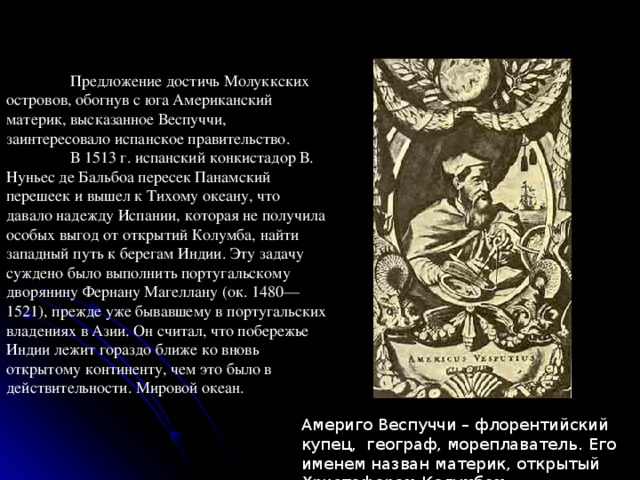  Предложение достичь Молуккских островов, обогнув с юга Американский материк, высказанное Веспуччи, заинтересовало испанское правительство.  В 1513 г. испанский конкистадор В. Нуньес де Бальбоа пересек Панамский перешеек и вышел к Тихому океану, что давало надежду Испании, которая не получила особых выгод от открытий Колумба, найти западный путь к берегам Индии. Эту задачу суждено было выполнить португальскому дворянину Фернану Магеллану (ок. 1480—1521), прежде уже бывавшему в португальских владениях в Азии. Он считал, что побережье Индии лежит гораздо ближе ко вновь открытому континенту, чем это было в действительности. Мировой океан. Америго Веспуччи – флорентийский купец, географ, мореплаватель.  Его именем назван материк, открытый Христофором Колумбом 