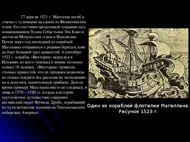  27 апреля 1521 г. Магеллан погиб в стычке с туземцами на одном из Филиппинских о-вов. Его спутники продолжали плавание под командованием Хуана Себастьяна Эль Кано и достигли Молуккских о-вов и Индонезии. Почти через год последний из кораблей Магеллана отправился к родным берегам, взяв на борт большой груз пряностей. 6 сентября 1522 г. корабль «Виктория» вернулся  в Испанию; из всего экипажа в живых осталось только 18 человек. «Виктория» привезла столько пряностей, что их продажа позволила не только покрыть все расходы на экспедицию, но и получить значительную прибыль. Долгое время примеру Магеллана никто не следовал, и лишь в 1578—1580 гг. второе в истории кругосветное путешествие совершил английский пират Фрэнсис Дрейк, ограбивший по пути испанские колонии на Тихоокеанском побережье Америки. Один из кораблей флотилии Магеллана. Рисунок 1523 г. 