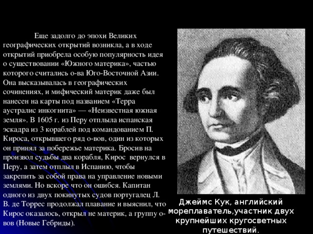  Еще задолго до эпохи Великих географических открытий возникла, а в ходе открытий приобрела особую популярность идея о существовании «Южного материка», частью которого считались о-ва Юго-Восточной Азии. Она высказывалась в географических сочинениях, и мифический материк даже был нанесен на карты под названием «Терра аустралис инкогнита» — «Неизвестная южная земля». В 1605 г. из Перу отплыла испанская эскадра из 3 кораблей под командованием П. Кироса, открывшего ряд о-вов, один из которых он принял за побережье материка. Бросив на произвол судьбы два корабля, Кирос вернулся в Перу, а затем отплыл в Испанию, чтобы закрепить за собой права на управление новыми землями. Но вскоре что он ошибся. Капитан одного из двух покинутых судов португалец Л. В. де Торрес продолжал плавание и выяснил, что Кирос оказалось, открыл не материк, а группу о-вов (Новые Гебриды). Джеймс Кук, английский мореплаватель,участник двух крупнейших кругосветных путешествий.  Исследователь Австралии и Океании. 