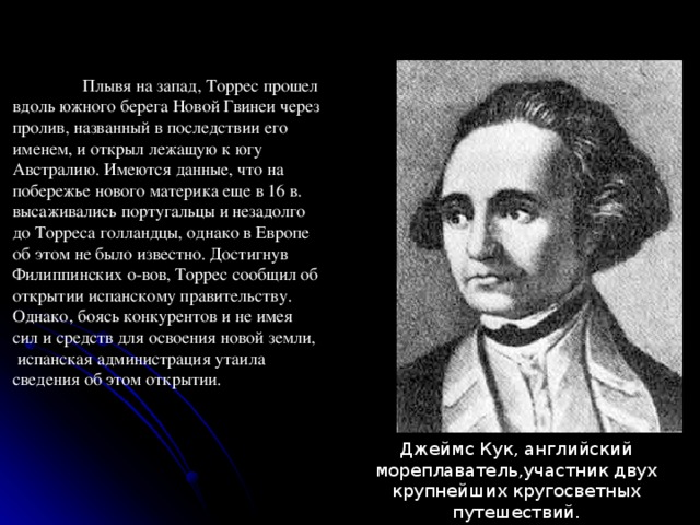  Плывя на запад, Торрес прошел вдоль южного берега Новой Гвинеи через пролив, названный в последствии его именем, и открыл лежащую к югу Австралию. Имеются данные, что на побережье нового материка еще в 16 в. высаживались португальцы и незадолго до Торреса голландцы, однако в Европе об этом не было известно. Достигнув Филиппинских о-вов, Торрес сообщил об открытии испанскому правительству. Однако, боясь конкурентов и не имея сил и средств для освоения новой земли,  испанская администрация утаила сведения об этом открытии. Джеймс Кук, английский мореплаватель,участник двух крупнейших кругосветных путешествий.  Исследователь Австралии и Океании. 