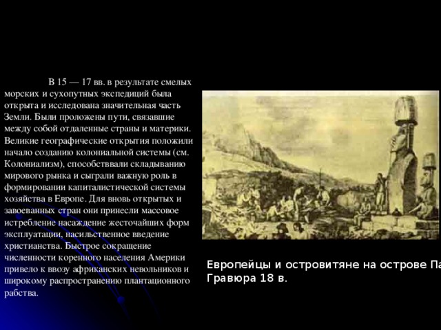  В 15 — 17 вв. в результате смелых морских и сухопутных экспедиций была открыта и исследована значительная часть Земли. Были проложены пути, связавшие между собой отдаленные страны и материки. Великие географические открытия положили начало созданию колониальной системы (см. Колониализм), способстввали складыванию мирового рынка и сыграли важную роль в формировании капиталистической системы хозяйства в Европе. Для вновь открытых и завоеванных стран они принесли массовое истребление насаждение жесточайших форм эксплуатации, насильственное введение христианства. Быстрое сокращение численности коренного населения Америки привело к ввозу африканских невольников и широкому распространению плантационного рабства. Европейцы и островитяне на острове Пасхи.  Гравюра 18 в. 