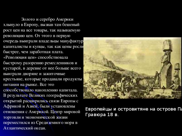  Золото и серебро Америки хлынуло в Европу, вызвав там бешеный рост цен на все товары, так называемую революцию цен. От этого в первую очередь выиграли владельцы мануфактур, капиталисты и купцы, так как цены росли быстрее, чем заработная плата. «Революция цен» способствовала быстрому разорению ремесленников и кустарей, в деревне от нее больше всего выиграли дворяне и зажиточные крестьяне, которые продавали продукты питания на рынке. Все это способствовало накоплению капитала. В результате Великих географических открытий расширились связи Европы с Африкой и Азией, были установлены отношения с Америкой. Центр мировой торговли и экономической жизни переместился из Средиземного моря в Атлантический океан. Европейцы и островитяне на острове Пасхи.  Гравюра 18 в. 