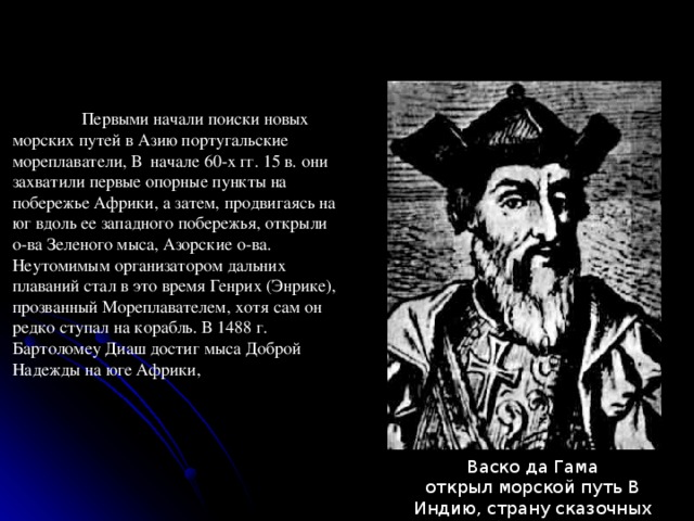  Первыми начали поиски новых морских путей в Азию португальские мореплаватели, В  начале 60-х гг. 15 в. они захватили первые опорные пункты на побережье Африки, а затем, продвигаясь на юг вдоль ее западного побережья, открыли о-ва Зеленого мыса, Азорские о-ва. Неутомимым организатором дальних плаваний стал в это время Генрих (Энрике), прозванный Мореплавателем, хотя сам он редко ступал на корабль. В 1488 г. Бартоломеу Диаш достиг мыса Доброй Надежды на юге Африки, Васко да Гама открыл морской путь В Индию, страну сказочных богатств. 