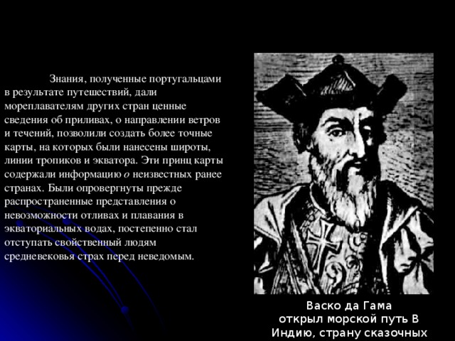  Знания, полученные португальцами в результате путешествий, дали мореплавателям других стран ценные сведения об приливах, о направлении ветров и течений, позволили создать более точные карты, на которых были нанесены широты, линии тропиков и экватора. Эти принц карты содержали информацию о неизвестных ранее странах. Были опровергнуты прежде распространенные представления о невозможности отливах и плавания в экваториальных водах, постепенно стал отступать свойственный людям средневековья страх перед неведомым. Васко да Гама открыл морской путь В Индию, страну сказочных богатств. 