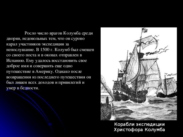  Росло число врагов Колумба среди дворян, недовольных тем, что он сурово карал участников экспедиции за непослушание. В 1500 г. Колумб был смещен со своего поста и в оковах отправлен в Испанию. Ему удалось восстановить свое доброе имя и совершить еще одно путешествие в Америку. Однако после возвращения из последнего путешествия он был лишен всех доходов и привилегий и умер в бедности. Корабли экспедиции  Христофора Колумба 