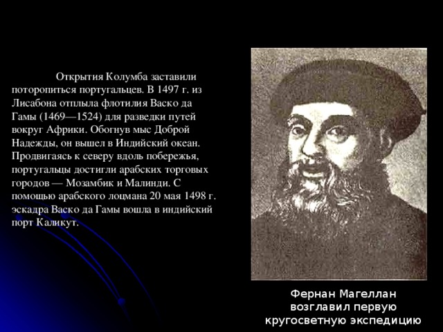  Открытия Колумба заставили поторопиться португальцев. В 1497 г. из Лисабона отплыла флотилия Васко да Гамы (1469—1524) для разведки путей вокруг Африки. Обогнув мыс Доброй Надежды, он вышел в Индийский океан. Продвигаясь к северу вдоль побережья, португальцы достигли арабских торговых городов — Мозамбик и Малинди. С помощью арабского лоцмана 20 мая 1498 г. эскадра Васко да Гамы вошла в индийский порт Каликут. Фернан Магеллан возглавил первую кругосветную экспедицию 