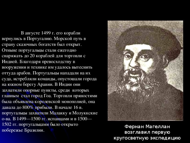  В августе 1499 г. его корабли вернулись в Португалию. Морской путь в страну сказочных богатств был открыт. Отныне португальцы стали ежегодно снаряжать до 20 кораблей для торговли с Индией. Благодаря превосходству в вооружении и технике им удалось вытеснить оттуда арабов. Португальцы нападали на их суда, истребляли команды, опустошали города на южном берегу Аравии. В Индии они захватили опорные пункты, среди которых главным стал город Гоа. Торговля пряностями была объявлена королевской монополией, она давала до 800% прибыли. В начале 16 в. португальцы захватили Малакку и Молуккские о-ва. В 1499—1500 гг. испанцами и в 1500—1502 гг. португальцами было открыто побережье Бразилии. Фернан Магеллан возглавил первую кругосветную экспедицию 