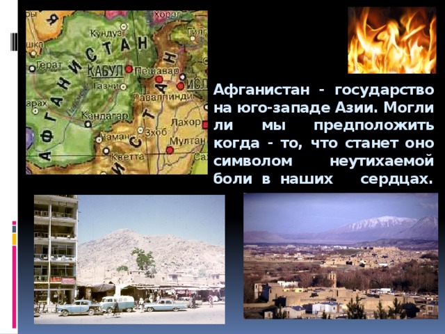  Афганистан - государство на юго-западе Азии. Могли ли мы предположить когда - то, что станет оно символом неутихаемой боли в наших сердцах.        