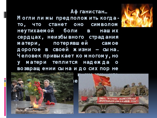  Афганистан…  Могли ли мы предположить когда-то, что станет оно символом неутихаемой боли в наших сердцах, неизбывного страдания матери, потерявшей самое дорогое в своей жизни – сына.  Человек привыкает ко многому, но у матери теплится надежда о возвращении сына и до сих пор не может привыкнуть к мысли, что сын никогда не вернется…      
