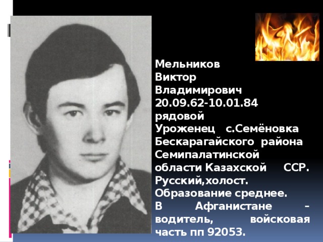 Мельников  Виктор  Владимирович  20.09.62-10.01.84  рядовой  Уроженец с.Семёновка  Бескарагайского  района Семипалатинской области Казахской ССР. Русский,холост. Образование среднее.  В Афганистане – водитель, войсковая часть пп 92053.  