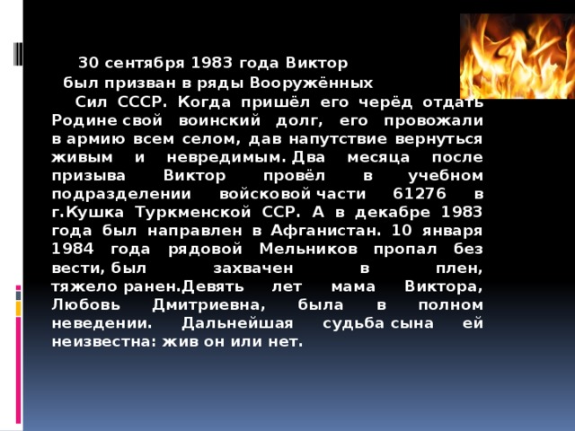   30 сентября 1983 года Виктор  был призван в ряды Вооружённых  Сил СССР. Когда пришёл его черёд отдать Родине свой воинский долг, его провожали в армию всем селом, дав напутствие вернуться живым и невредимым. Два месяца после призыва Виктор провёл в учебном подразделении войсковой части 61276 в г.Кушка Туркменской ССР. А в декабре 1983 года был направлен в Афганистан. 10 января 1984 года рядовой Мельников пропал без вести, был захвачен в плен, тяжело ранен.Девять лет мама Виктора, Любовь Дмитриевна, была в полном неведении. Дальнейшая судьба сына ей неизвестна: жив он или нет.     