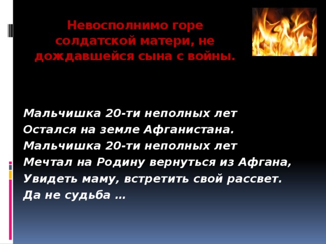 Невосполнимо горе солдатской матери, не дождавшейся сына с войны.      Мальчишка 20-ти неполных лет Остался на земле Афганистана. Мальчишка 20-ти неполных лет Мечтал на Родину вернуться из Афгана, Увидеть маму, встретить свой рассвет. Да не судьба …    