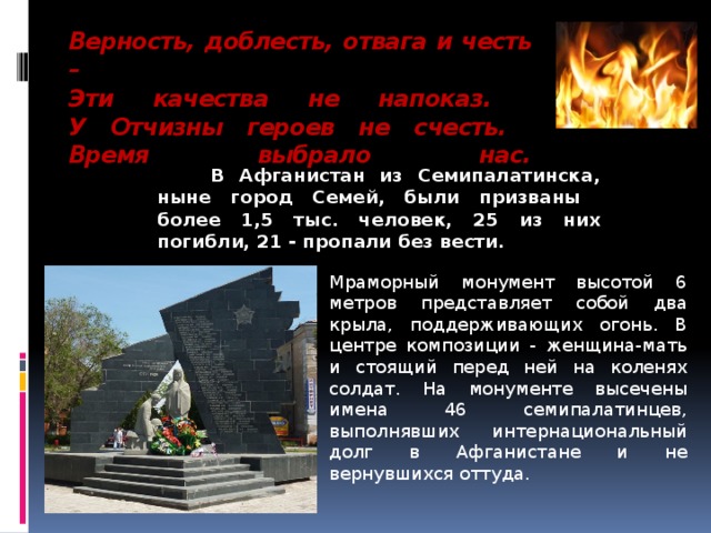 Верность, доблесть, отвага и честь –  Эти качества не напоказ.  У Отчизны героев не счесть.  Время выбрало нас.     В Афганистан из Семипалатинска, ныне город Семей, были призваны более 1,5 тыс. человек, 25 из них погибли, 21 - пропали без вести. Мраморный монумент высотой 6 метров представляет собой два крыла, поддерживающих огонь. В центре композиции - женщина-мать и стоящий перед ней на коленях солдат. На монументе высечены имена 46 семипалатинцев, выполнявших интернациональный долг в Афганистане и не вернувшихся оттуда. 