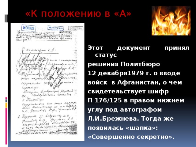«К положению в «А» Этот документ принял статус решения Политбюро 12 декабря1979 г. о вводе войск в Афганистан, о чем свидетельствует шифр П 176/125 в правом нижнем углу под автографом Л.И.Брежнева. Тогда же появилась «шапка»: «Совершенно секретно». 
