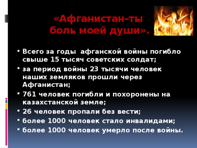 «Афганистан–ты  боль моей души».   Всего за годы афганской войны погибло свыше 15 тысяч советских солдат; за период войны 23 тысячи человек наших земляков прошли через Афганистан; 761 человек погибли и похоронены на казахстанской земле; 26 человек пропали без вести; более 1000 человек стало инвалидами; более 1000 человек умерло после войны. 