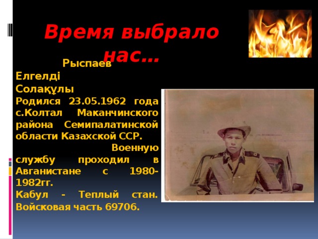 Время выбрало нас…  Рыспаев  Елгелді  Солақұлы  Родился 23.05.1962 года с.Колтал Маканчинского района Семипалатинской  области Казахской ССР. Военную службу проходил в Авганистане с 1980-1982гг.  Кабул - Теплый стан.  Войсковая часть 69706.  