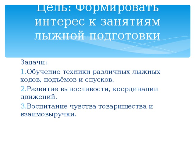 Цель: Формировать интерес к занятиям лыжной подготовки Задачи: Обучение техники различных лыжных ходов, подъёмов и спусков. Развитие выносливости, координации движений. Воспитание чувства товарищества и взаимовыручки.  