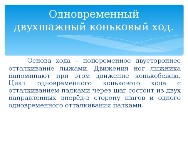 Одновременный двухшажный коньковый ход.  Основа хода – попеременное двустороннее отталкивание лыжами. Движения ног лыжника напоминают при этом движение конькобежца. Цикл одновременного конькового хода с отталкиванием палками через шаг состоит из двух направленных вперёд-в сторону шагов и одного одновременного отталкивания палками. 