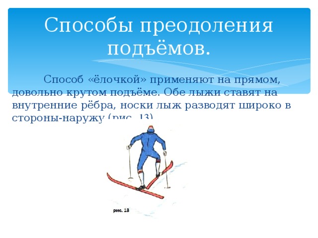 Способы преодоления подъёмов.  Способ «ёлочкой» применяют на прямом, довольно крутом подъёме. Обе лыжи ставят на внутренние рёбра, носки лыж разводят широко в стороны-наружу (рис. 13 ). 