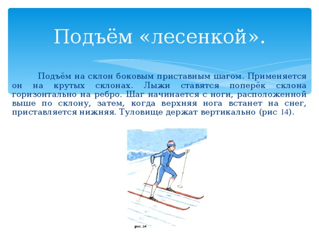 Подъём «лесенкой».  Подъём на склон боковым приставным шагом. Применяется он на крутых склонах. Лыжи ставятся поперёк склона горизонтально на ребро. Шаг начинается с ноги, расположенной выше по склону, затем, когда верхняя нога встанет на снег, приставляется нижняя. Туловище держат вертикально (рис 14 ). 