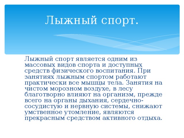 Лыжный спорт.   Лыжный спорт является одним из массовых видов спорта и доступных средств физического воспитания. При занятиях лыжным спортом работают практически все мышцы тела. Занятия на чистом морозном воздухе, в лесу благотворно влияют на организм, прежде всего на органы дыхания, сердечно-сосудистую и нервную системы, снижают умственное утомление, являются прекрасным средством активного отдыха. 